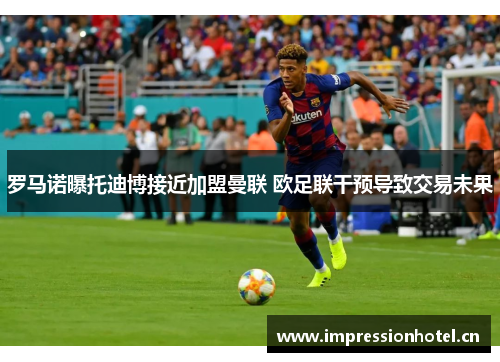 罗马诺曝托迪博接近加盟曼联 欧足联干预导致交易未果 罗马诺曝托迪博接近加盟曼联 欧足联干预导致交易未果