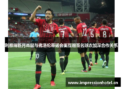 利雅得新月高层与弗洛伦蒂诺会面互赠签名球衣加深合作关系 利雅得新月高层与弗洛伦蒂诺会面互赠签名球衣加深合作关系