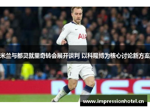 米兰与都灵就里奇转会展开谈判 以科隆博为核心讨论新方案 米兰与都灵就里奇转会展开谈判 以科隆博为核心讨论新方案