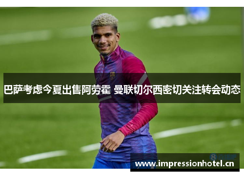 巴萨考虑今夏出售阿劳霍 曼联切尔西密切关注转会动态 巴萨考虑今夏出售阿劳霍 曼联切尔西密切关注转会动态