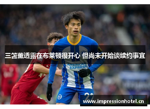 三笘薰透露在布莱顿很开心 但尚未开始谈续约事宜 三笘薰透露在布莱顿很开心 但尚未开始谈续约事宜